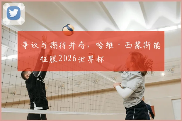 争议与期待并存,哈维·西蒙斯能否征服2026世界杯