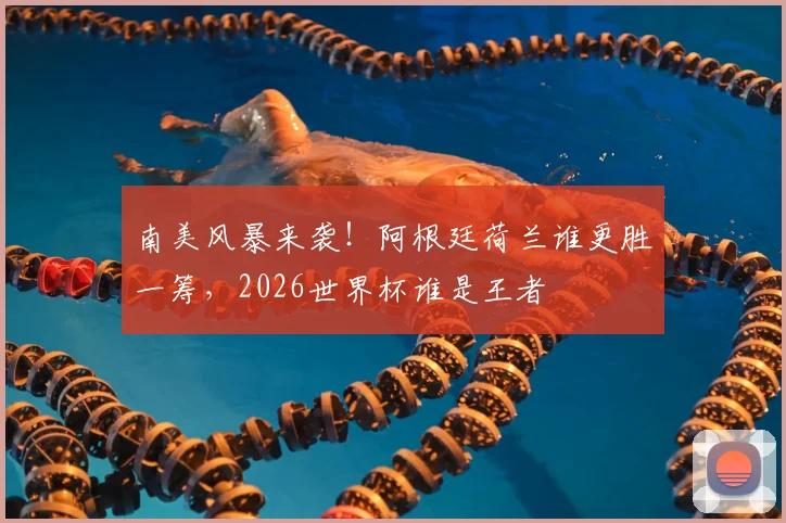 南美风暴来袭！阿根廷荷兰谁更胜一筹，2026世界杯谁是王者