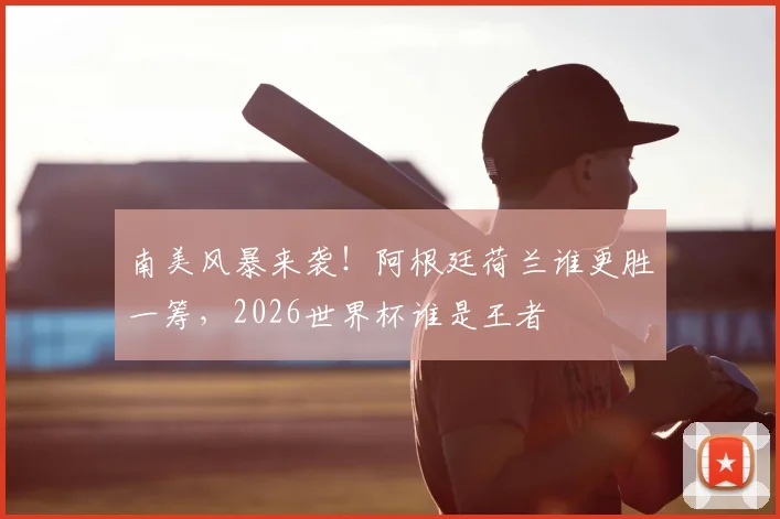 南美风暴来袭!阿根廷荷兰谁更胜一筹,2026世界杯谁是王者